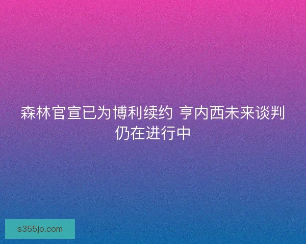 森林官宣已为博利续约 亨内西未来谈判仍在进行中