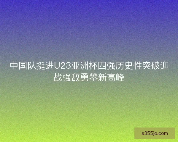 中国队挺进U23亚洲杯四强历史性突破迎战强敌勇攀新高峰