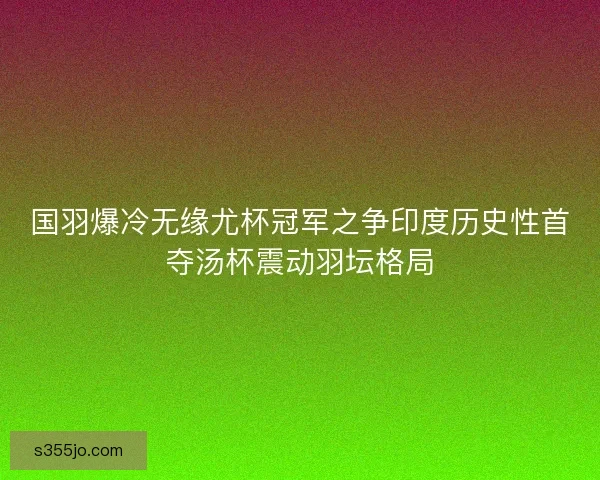国羽爆冷无缘尤杯冠军之争印度历史性首夺汤杯震动羽坛格局
