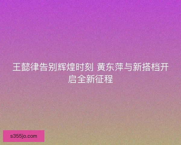 王懿律告别辉煌时刻 黄东萍与新搭档开启全新征程 王懿律告别辉煌时刻 黄东萍与新搭档开启全新征程