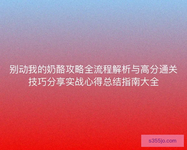 别动我的奶酪攻略全流程解析与高分通关技巧分享实战心得总结指南大全 别动我的奶酪攻略全流程解析与高分通关技巧分享实战心得总结指南大全