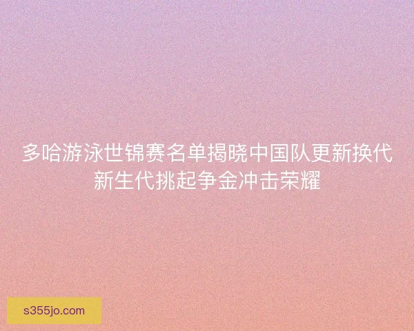 多哈游泳世锦赛名单揭晓中国队更新换代新生代挑起争金冲击荣耀