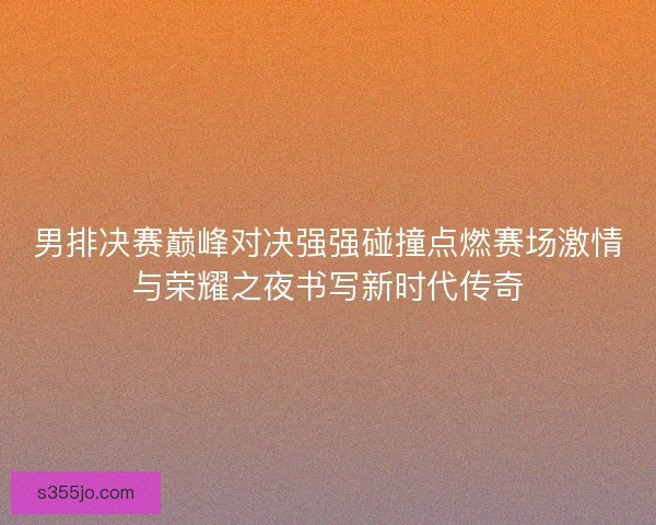 男排决赛巅峰对决强强碰撞点燃赛场激情与荣耀之夜书写新时代传奇