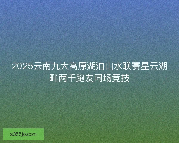 2025云南九大高原湖泊山水联赛星云湖畔两千跑友同场竞技