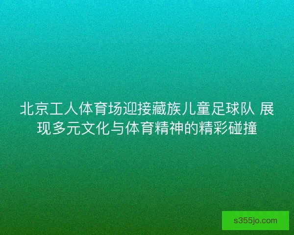 北京工人体育场迎接藏族儿童足球队 展现多元文化与体育精神的精彩碰撞