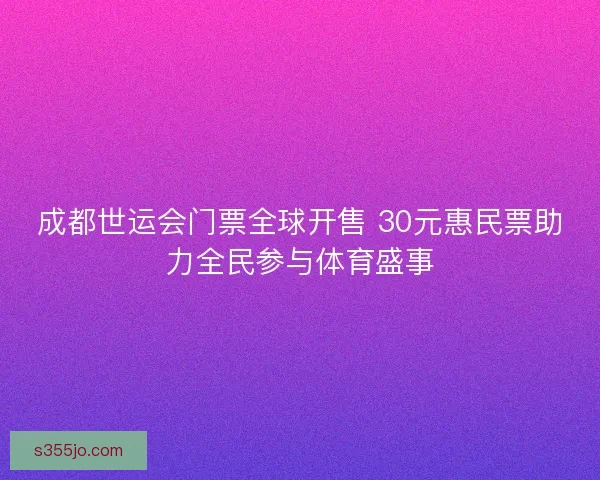 成都世运会门票全球开售 30元惠民票助力全民参与体育盛事