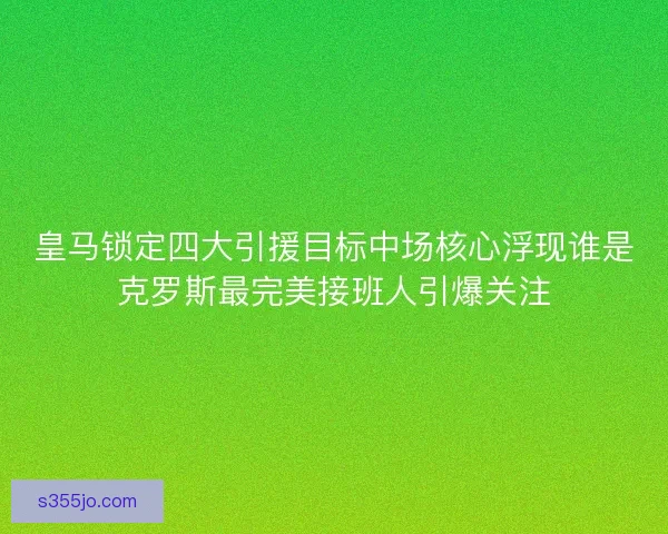 皇马锁定四大引援目标中场核心浮现谁是克罗斯最完美接班人引爆关注