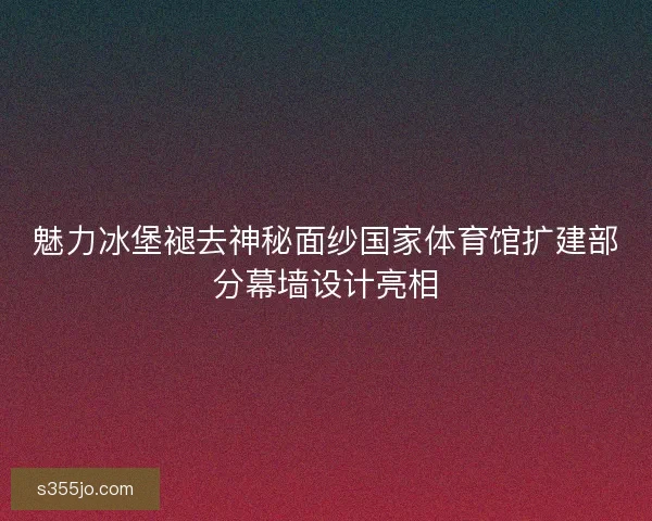 魅力冰堡褪去神秘面纱国家体育馆扩建部分幕墙设计亮相