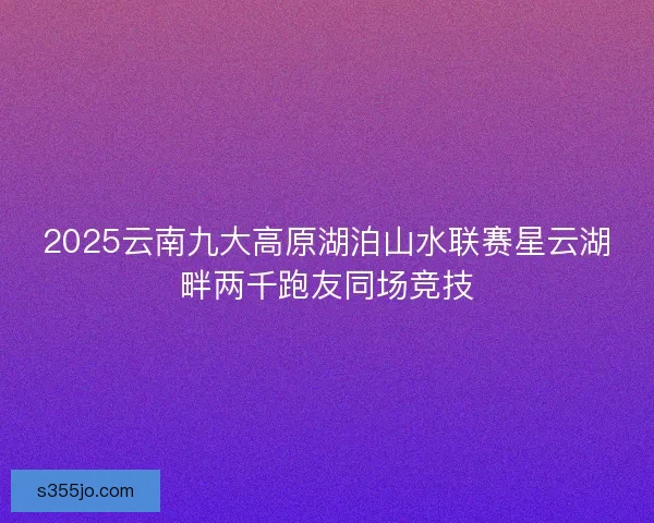 2025云南九大高原湖泊山水联赛星云湖畔两千跑友同场竞技
