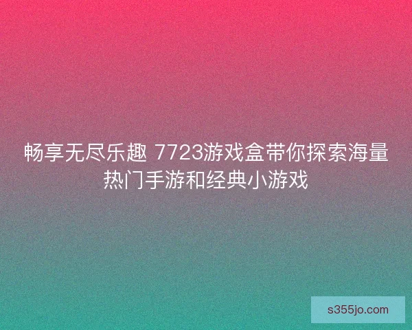 畅享无尽乐趣 7723游戏盒带你探索海量热门手游和经典小游戏 畅享无尽乐趣 7723游戏盒带你探索海量热门手游和经典小游戏
