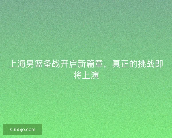 上海男篮备战开启新篇章,真正的挑战即将上演 上海男篮备战开启新篇章,真正的挑战即将上演