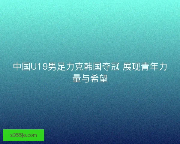 中国U19男足力克韩国夺冠 展现青年力量与希望 中国U19男足力克韩国夺冠 展现青年力量与希望