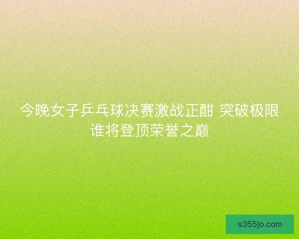 今晚女子乒乓球决赛激战正酣 突破极限谁将登顶荣誉之巅 今晚女子乒乓球决赛激战正酣 突破极限谁将登顶荣誉之巅